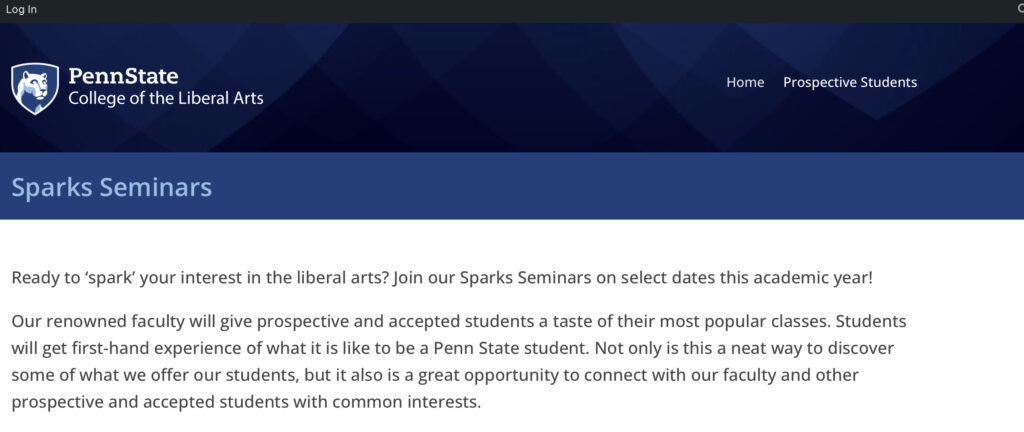 Ready to ‘spark’ your interest in the liberal arts? Join our Sparks Seminars on select dates this academic year! Our renowned faculty will give prospective and accepted students a taste of their most popular classes. Students will get first-hand experience of what it is like to be a Penn State student. Not only is this a neat way to discover some of what we offer our students, but it also is a great opportunity to connect with our faculty and other prospective and accepted students with common interests.