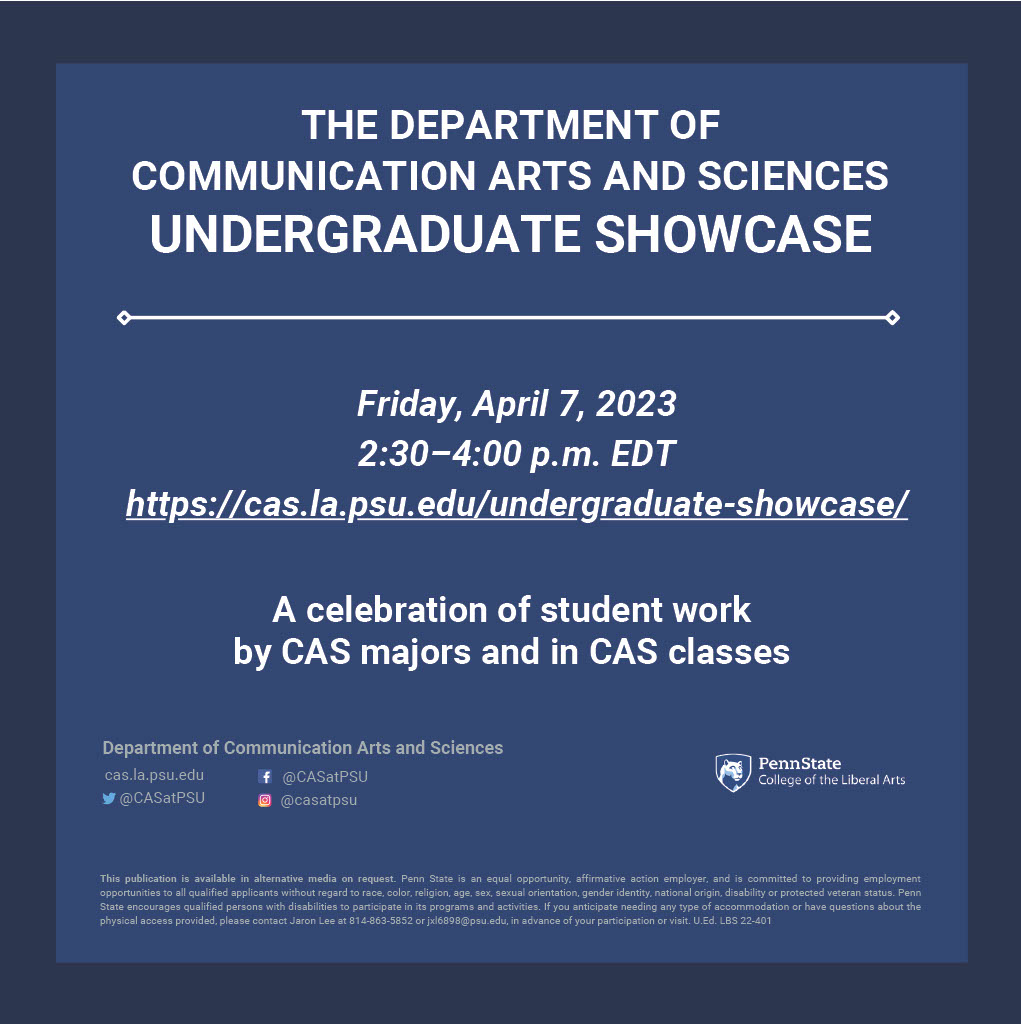 Flyer Header: "The Department of Communication Arts and Sciences Undergraduate Showcase"
Flyer Body: "Friday, April 7, 2023. 2:30-4:00 p.m. EDT. Link to Website: https://cas.la.psu.edu/undergraduate-showcase/
A celebration of student work by CAS majors and in CAS classes."
Flyer Footer: "Department of Communication Arts and Sciences. cas.la.psu.edu, Facebook @CASatPSU, Twitter @CASatPSU, Instagram @casatpsu.
PennState College of the Liberal Arts graphic."
"This publication is available in alternative media on request. Penn State is an equal opportunity, affirmative action employer, and is committed to providing employment
opportunities to all qualified applicants without regard to race, color, religion, age, sex, sexual orientation, gender identity, national origin, disability or protected veteran status. Penn State encourages qualified persons with disabilities to participate in its programs and activities. If you anticipate needing any type of accommodation or have questions about the
physical access provided, please contact Jaron Lee at 814-863-5852 or jxl6898@psu.edu, in advance of your participation or visit. U.Ed. LBS 22-401"