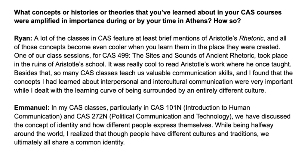 What concepts or histories or theories that you’ve learned about in your CAS courses were amplified in importance during or by your time in Athens? How so? Ryan: A lot of the classes in CAS feature at least brief mentions of Aristotle’s Rhetoric, and all of those concepts become even cooler when you learn them in the place they were created. One of our class sessions, for CAS 499: The Sites and Sounds of Ancient Rhetoric, took place in the ruins of Aristotle’s school. It was really cool to read Aristotle’s work where he once taught. Besides that, so many CAS classes teach us valuable communication skills, and I found that the concepts I had learned about interpersonal and intercultural communication were very important while I dealt with the learning curve of being surrounded by an entirely different culture. Emmanuel: In my CAS classes, particularly in CAS 101N (Introduction to Human Communication) and CAS 272N (Political Communication and Technology), we have discussed the concept of identity and how different people express themselves. While being halfway around the world, I realized that though people have different cultures and traditions, we ultimately all share a common identity.